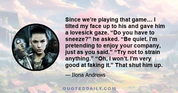 Since we’re playing that game… I tilted my face up to his and gave him a lovesick gaze. “Do you have to sneeze?” he asked. “Be quiet. I’m pretending to enjoy your company, just as you said.” “Try not to strain