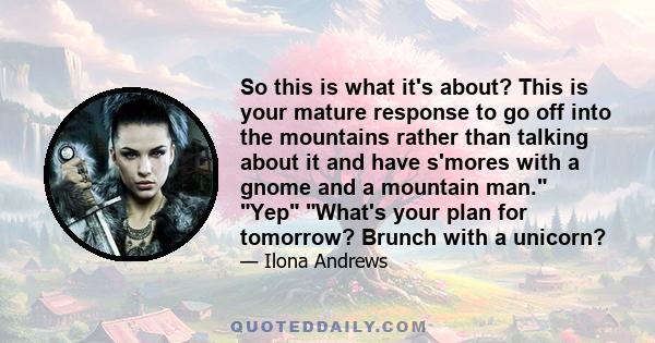 So this is what it's about? This is your mature response to go off into the mountains rather than talking about it and have s'mores with a gnome and a mountain man. Yep What's your plan for tomorrow? Brunch with a