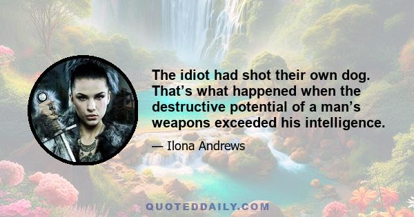 The idiot had shot their own dog. That’s what happened when the destructive potential of a man’s weapons exceeded his intelligence.