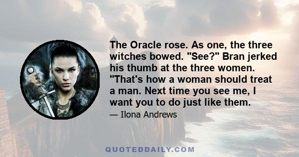 The Oracle rose. As one, the three witches bowed. See? Bran jerked his thumb at the three women. That's how a woman should treat a man. Next time you see me, I want you to do just like them.