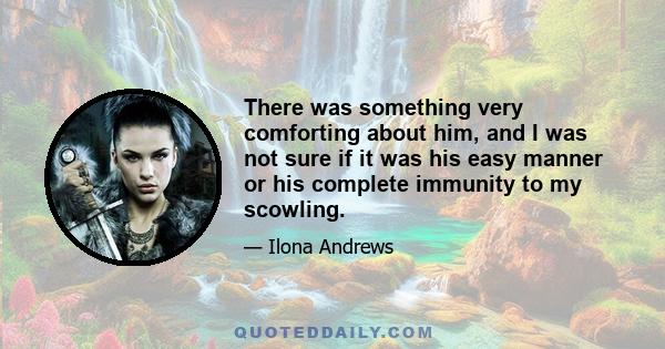 There was something very comforting about him, and I was not sure if it was his easy manner or his complete immunity to my scowling.