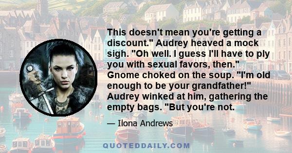 This doesn't mean you're getting a discount. Audrey heaved a mock sigh. Oh well. I guess I'll have to ply you with sexual favors, then. Gnome choked on the soup. I'm old enough to be your grandfather! Audrey winked at