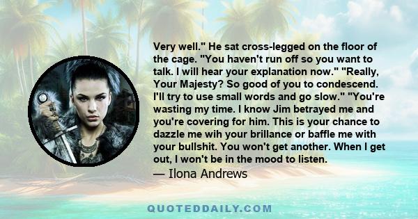 Very well. He sat cross-legged on the floor of the cage. You haven't run off so you want to talk. I will hear your explanation now. Really, Your Majesty? So good of you to condescend. I'll try to use small words and go