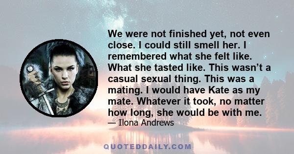 We were not finished yet, not even close. I could still smell her. I remembered what she felt like. What she tasted like. This wasn’t a casual sexual thing. This was a mating. I would have Kate as my mate. Whatever it