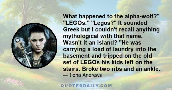 What happened to the alpha-wolf? LEGOs. Legos? It sounded Greek but I couldn't recall anything mythological with that name. Wasn't it an island? He was carrying a load of laundry into the basement and tripped on the old 