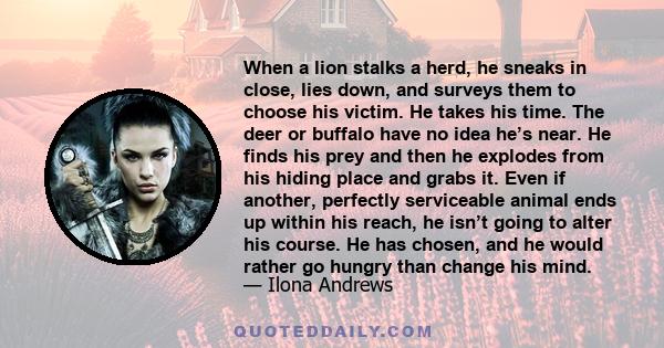 When a lion stalks a herd, he sneaks in close, lies down, and surveys them to choose his victim. He takes his time. The deer or buffalo have no idea he’s near. He finds his prey and then he explodes from his hiding