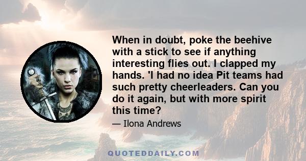 When in doubt, poke the beehive with a stick to see if anything interesting flies out. I clapped my hands. 'I had no idea Pit teams had such pretty cheerleaders. Can you do it again, but with more spirit this time?