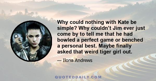 Why could nothing with Kate be simple? Why couldn’t Jim ever just come by to tell me that he had bowled a perfect game or benched a personal best. Maybe finally asked that weird tiger girl out.