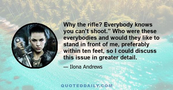 Why the rifle? Everybody knows you can’t shoot.” Who were these everybodies and would they like to stand in front of me, preferably within ten feet, so I could discuss this issue in greater detail.