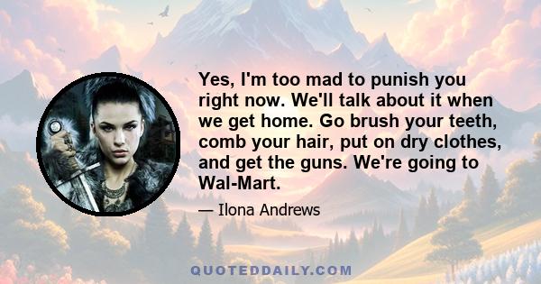 Yes, I'm too mad to punish you right now. We'll talk about it when we get home. Go brush your teeth, comb your hair, put on dry clothes, and get the guns. We're going to Wal-Mart.