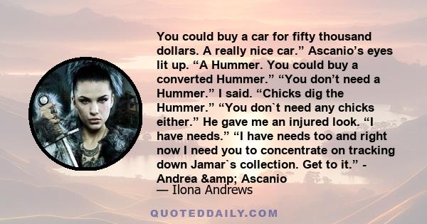 You could buy a car for fifty thousand dollars. A really nice car.” Ascanio’s eyes lit up. “A Hummer. You could buy a converted Hummer.” “You don’t need a Hummer.” I said. “Chicks dig the Hummer.” “You don`t need any