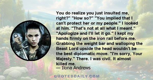 You do realize you just insulted me, right? How so? You implied that I can't protect her or my people. I looked at him. That's not at all what I meant. Apologize and I'll let it go. I kept my hands firmly on the iron