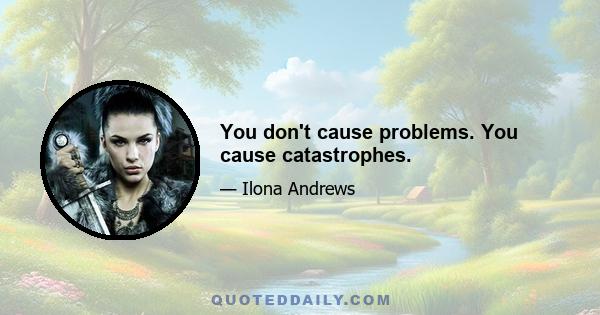 You don't cause problems. You cause catastrophes.