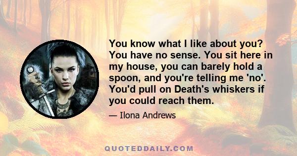 You know what I like about you? You have no sense. You sit here in my house, you can barely hold a spoon, and you're telling me 'no'. You'd pull on Death's whiskers if you could reach them.