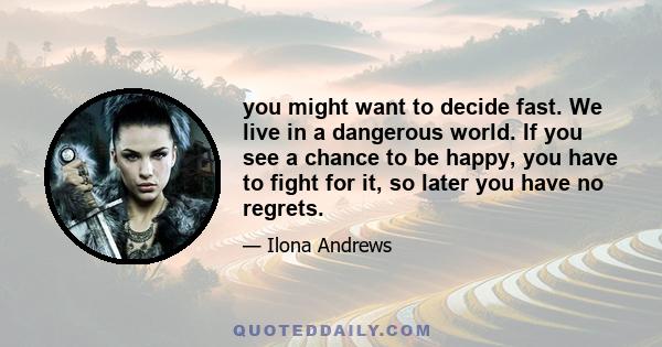 you might want to decide fast. We live in a dangerous world. If you see a chance to be happy, you have to fight for it, so later you have no regrets.