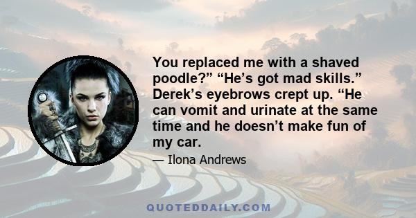 You replaced me with a shaved poodle?” “He’s got mad skills.” Derek’s eyebrows crept up. “He can vomit and urinate at the same time and he doesn’t make fun of my car.