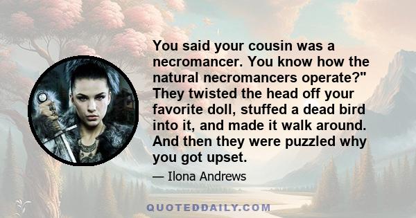 You said your cousin was a necromancer. You know how the natural necromancers operate? They twisted the head off your favorite doll, stuffed a dead bird into it, and made it walk around. And then they were puzzled why