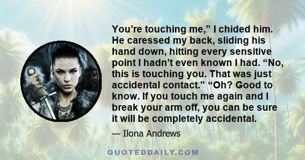 You’re touching me,” I chided him. He caressed my back, sliding his hand down, hitting every sensitive point I hadn’t even known I had. “No, this is touching you. That was just accidental contact.” “Oh? Good to know. If 