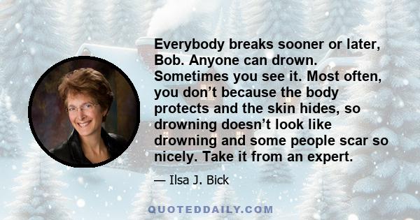 Everybody breaks sooner or later, Bob. Anyone can drown. Sometimes you see it. Most often, you don’t because the body protects and the skin hides, so drowning doesn’t look like drowning and some people scar so nicely.