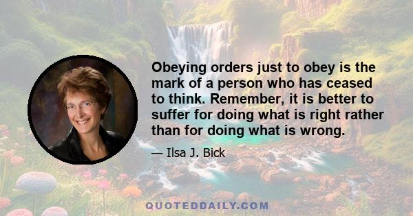 Obeying orders just to obey is the mark of a person who has ceased to think. Remember, it is better to suffer for doing what is right rather than for doing what is wrong.