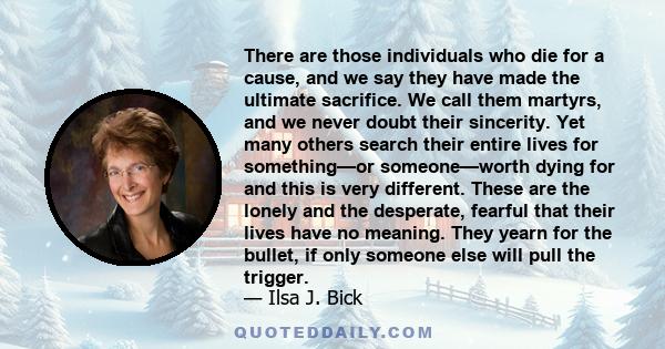 There are those individuals who die for a cause, and we say they have made the ultimate sacrifice. We call them martyrs, and we never doubt their sincerity. Yet many others search their entire lives for something—or