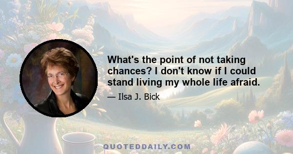 What's the point of not taking chances? I don't know if I could stand living my whole life afraid.
