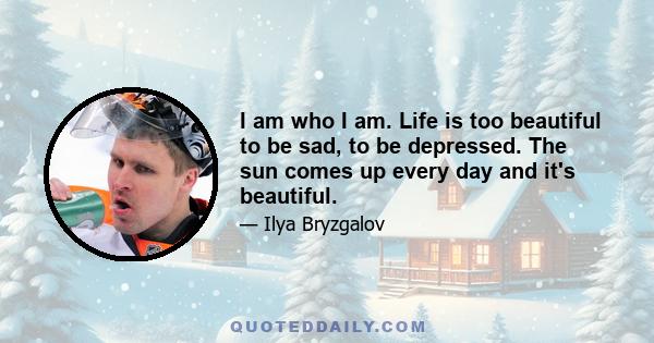 I am who I am. Life is too beautiful to be sad, to be depressed. The sun comes up every day and it's beautiful.