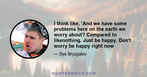 I think like, 'And we have some problems here on the earth we worry about? Compared to likenothing. Just be happy. Don't worry be happy right now