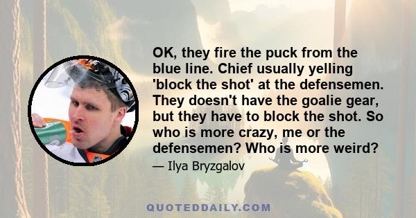 OK, they fire the puck from the blue line. Chief usually yelling 'block the shot' at the defensemen. They doesn't have the goalie gear, but they have to block the shot. So who is more crazy, me or the defensemen? Who is 