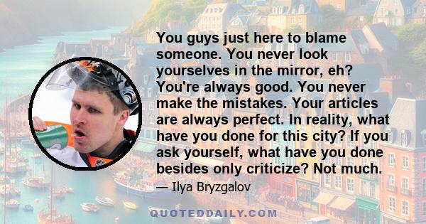 You guys just here to blame someone. You never look yourselves in the mirror, eh? You're always good. You never make the mistakes. Your articles are always perfect. In reality, what have you done for this city? If you