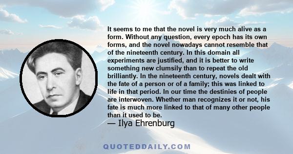 It seems to me that the novel is very much alive as a form. Without any question, every epoch has its own forms, and the novel nowadays cannot resemble that of the nineteenth century. In this domain all experiments are