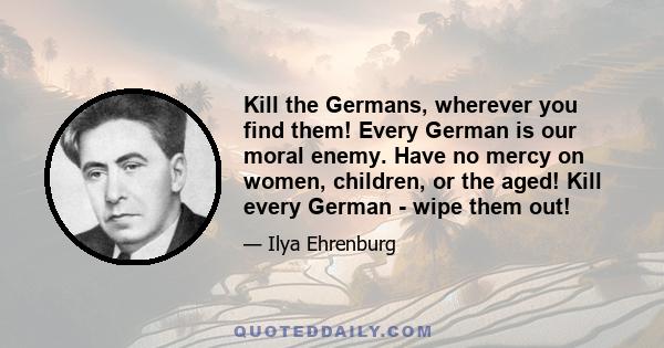 Kill the Germans, wherever you find them! Every German is our moral enemy. Have no mercy on women, children, or the aged! Kill every German - wipe them out!