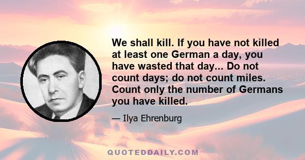 We shall kill. If you have not killed at least one German a day, you have wasted that day... Do not count days; do not count miles. Count only the number of Germans you have killed.