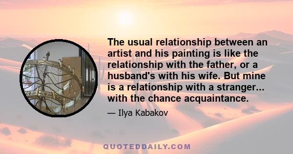 The usual relationship between an artist and his painting is like the relationship with the father, or a husband's with his wife. But mine is a relationship with a stranger... with the chance acquaintance.