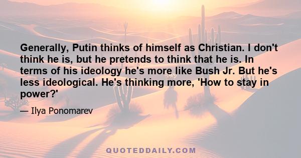 Generally, Putin thinks of himself as Christian. I don't think he is, but he pretends to think that he is. In terms of his ideology he's more like Bush Jr. But he's less ideological. He's thinking more, 'How to stay in