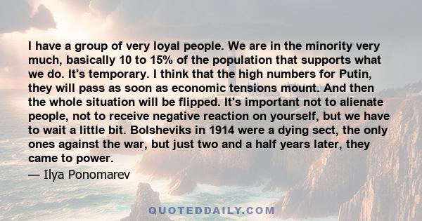 I have a group of very loyal people. We are in the minority very much, basically 10 to 15% of the population that supports what we do. It's temporary. I think that the high numbers for Putin, they will pass as soon as