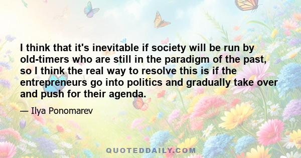 I think that it's inevitable if society will be run by old-timers who are still in the paradigm of the past, so I think the real way to resolve this is if the entrepreneurs go into politics and gradually take over and