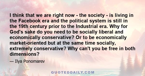 I think that we are right now - the society - is living in the Facebook era and the political system is still in the 19th century prior to the Industrial era. Why for God's sake do you need to be socially liberal and