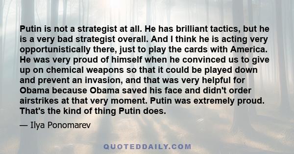 Putin is not a strategist at all. He has brilliant tactics, but he is a very bad strategist overall. And I think he is acting very opportunistically there, just to play the cards with America. He was very proud of