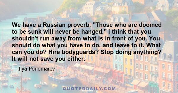 We have a Russian proverb, Those who are doomed to be sunk will never be hanged. I think that you shouldn't run away from what is in front of you. You should do what you have to do, and leave to it. What can you do?