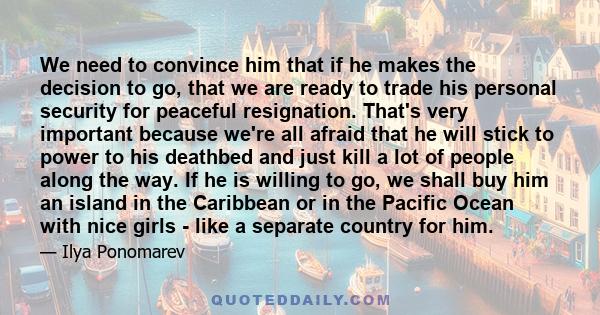 We need to convince him that if he makes the decision to go, that we are ready to trade his personal security for peaceful resignation. That's very important because we're all afraid that he will stick to power to his