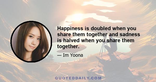 Happiness is doubled when you share them together and sadness is halved when you share them together.