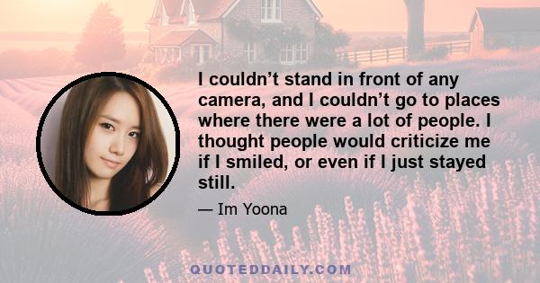 I couldn’t stand in front of any camera, and I couldn’t go to places where there were a lot of people. I thought people would criticize me if I smiled, or even if I just stayed still.