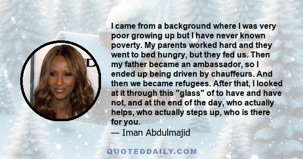 I came from a background where I was very poor growing up but I have never known poverty. My parents worked hard and they went to bed hungry, but they fed us. Then my father became an ambassador, so I ended up being