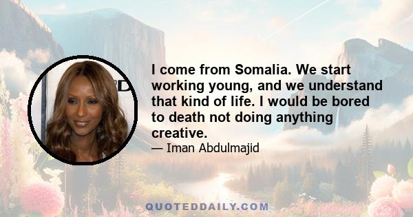 I come from Somalia. We start working young, and we understand that kind of life. I would be bored to death not doing anything creative.