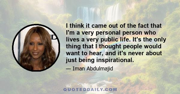 I think it came out of the fact that I'm a very personal person who lives a very public life. It's the only thing that I thought people would want to hear, and it's never about just being inspirational.