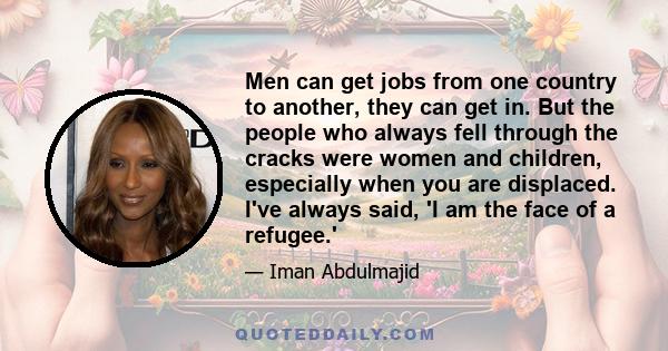 Men can get jobs from one country to another, they can get in. But the people who always fell through the cracks were women and children, especially when you are displaced. I've always said, 'I am the face of a refugee.'