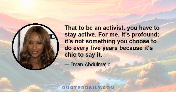 That to be an activist, you have to stay active. For me, it's profound; it's not something you choose to do every five years because it's chic to say it.