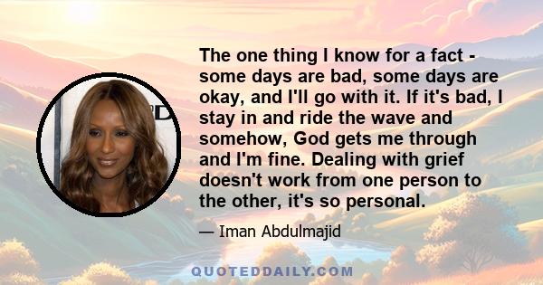 The one thing I know for a fact - some days are bad, some days are okay, and I'll go with it. If it's bad, I stay in and ride the wave and somehow, God gets me through and I'm fine. Dealing with grief doesn't work from