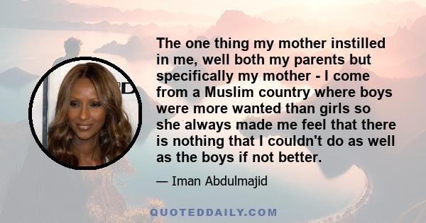 The one thing my mother instilled in me, well both my parents but specifically my mother - I come from a Muslim country where boys were more wanted than girls so she always made me feel that there is nothing that I